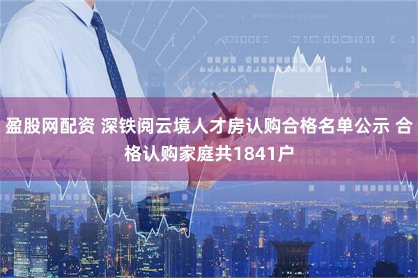 盈股网配资 深铁阅云境人才房认购合格名单公示 合格认购家庭共1841户
