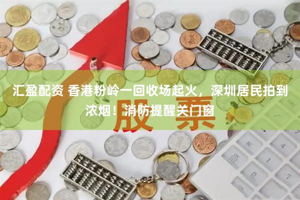汇盈配资 香港粉岭一回收场起火，深圳居民拍到浓烟！消防提醒关门窗