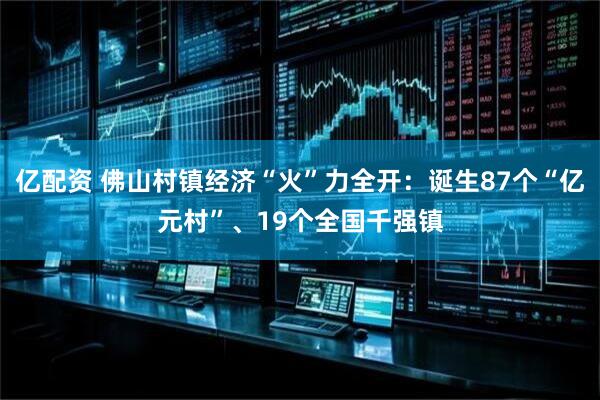 亿配资 佛山村镇经济“火”力全开：诞生87个“亿元村”、19个全国千强镇