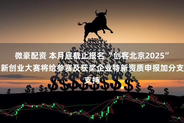 微豪配资 本月底截止报名 “创客北京2025”创新创业大赛将给参赛及获奖企业特新资质申报加分支持