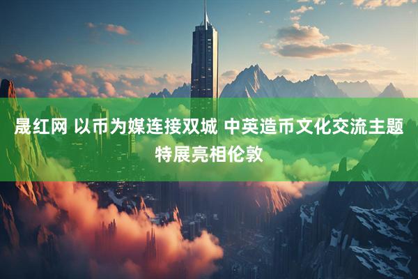晟红网 以币为媒连接双城 中英造币文化交流主题特展亮相伦敦