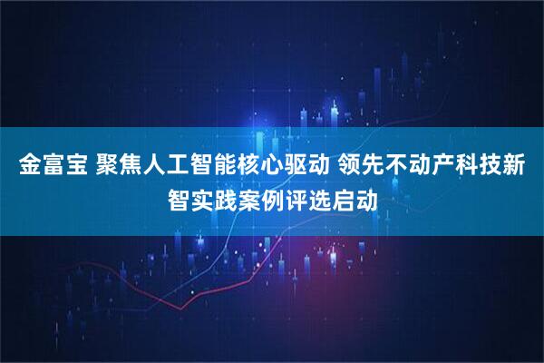 金富宝 聚焦人工智能核心驱动 领先不动产科技新智实践案例评选启动