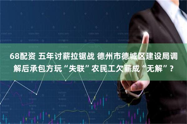 68配资 五年讨薪拉锯战 德州市德城区建设局调解后承包方玩“失联”农民工欠薪成“无解”？