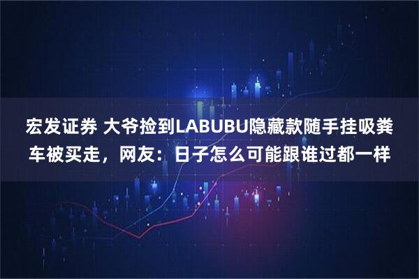 宏发证券 大爷捡到LABUBU隐藏款随手挂吸粪车被买走，网友：日子怎么可能跟谁过都一样