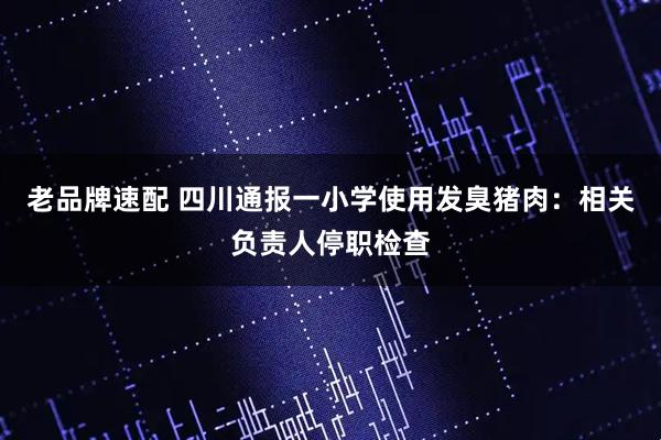 老品牌速配 四川通报一小学使用发臭猪肉：相关负责人停职检查