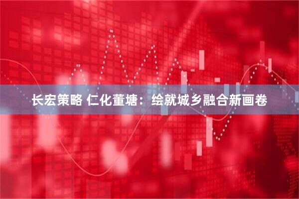 长宏策略 仁化董塘：绘就城乡融合新画卷