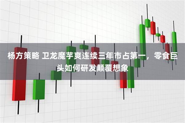 杨方策略 卫龙魔芋爽连续三年市占第一，零食巨头如何研发颠覆想象