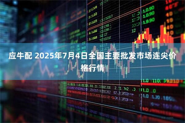 应牛配 2025年7月4日全国主要批发市场连尖价格行情