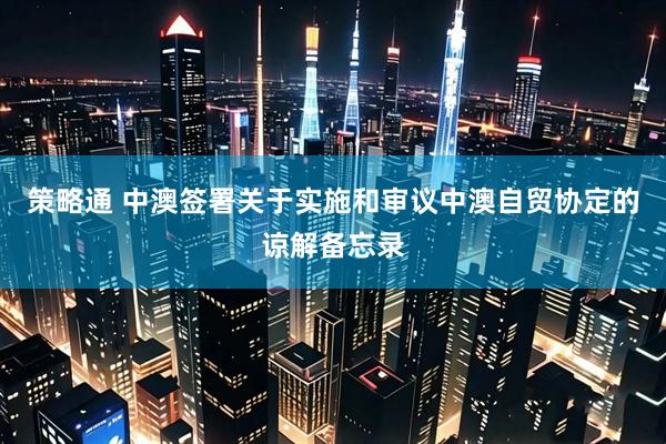 策略通 中澳签署关于实施和审议中澳自贸协定的谅解备忘录