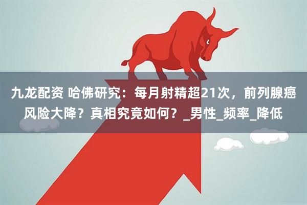 九龙配资 哈佛研究：每月射精超21次，前列腺癌风险大降？真相究竟如何？_男性_频率_降低