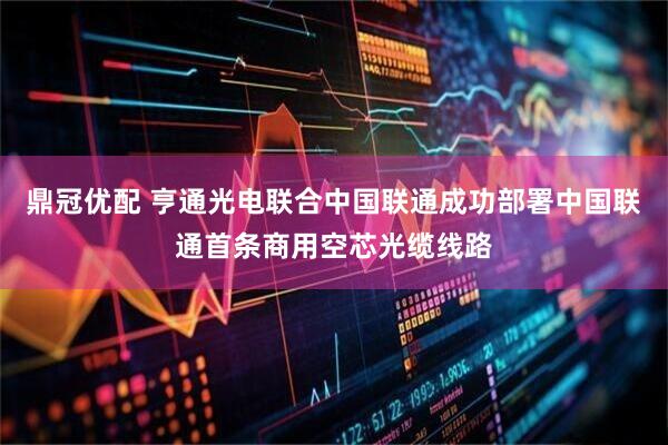 鼎冠优配 亨通光电联合中国联通成功部署中国联通首条商用空芯光缆线路
