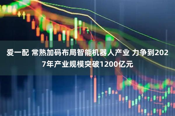 爱一配 常熟加码布局智能机器人产业 力争到2027年产业规模突破1200亿元