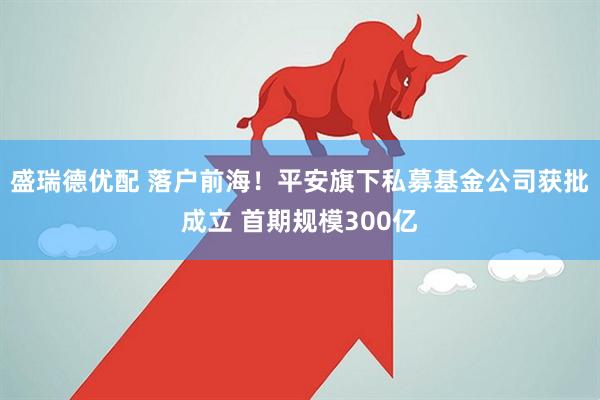 盛瑞德优配 落户前海！平安旗下私募基金公司获批成立 首期规模300亿